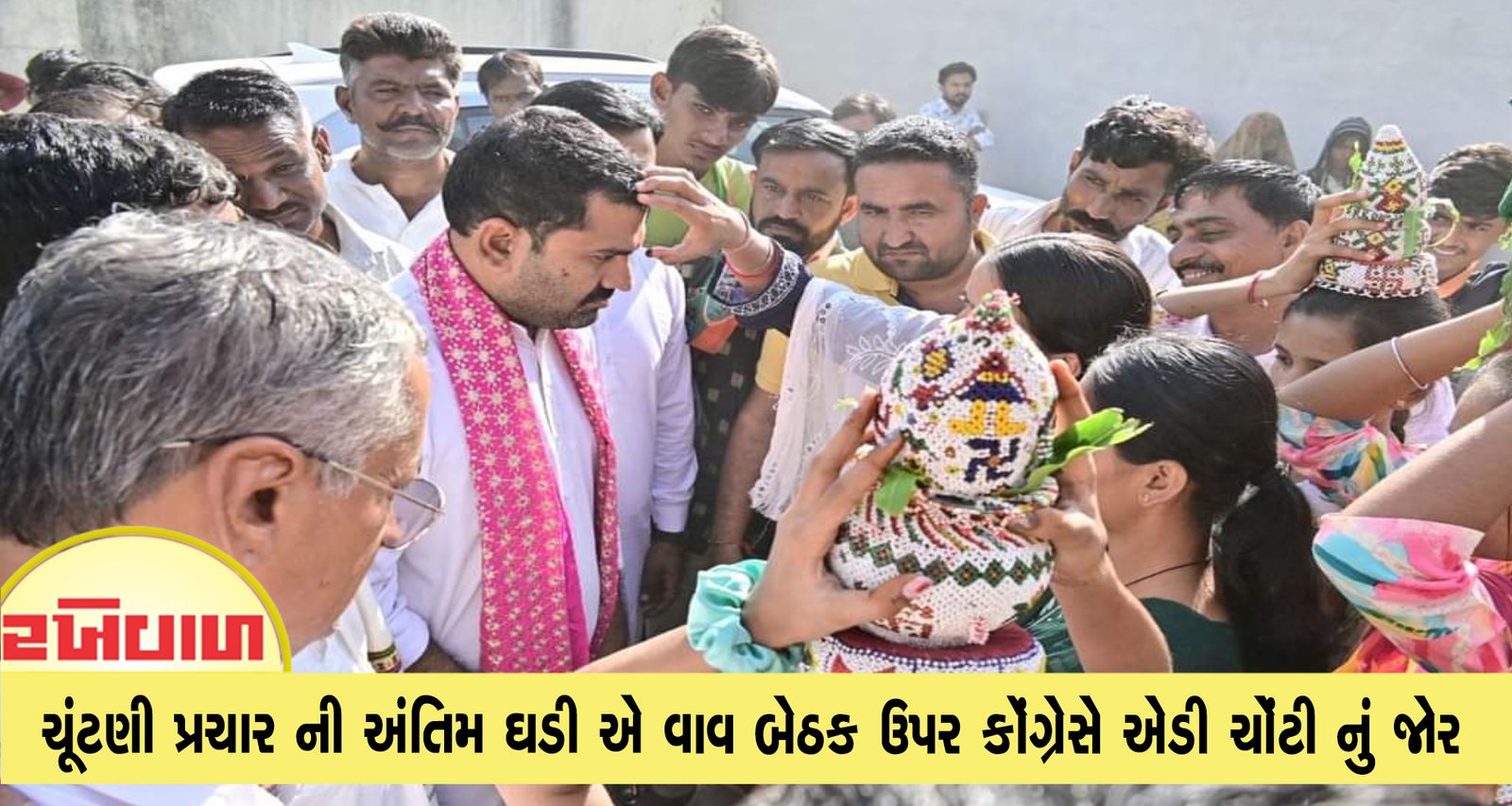 ચૂંટણી પ્રચાર ની અંતિમ ઘડી એ વાવ બેઠક ઉપર કૉંગ્રેસે એડી ચોંટી નું જોર